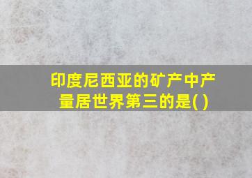 印度尼西亚的矿产中产量居世界第三的是( )